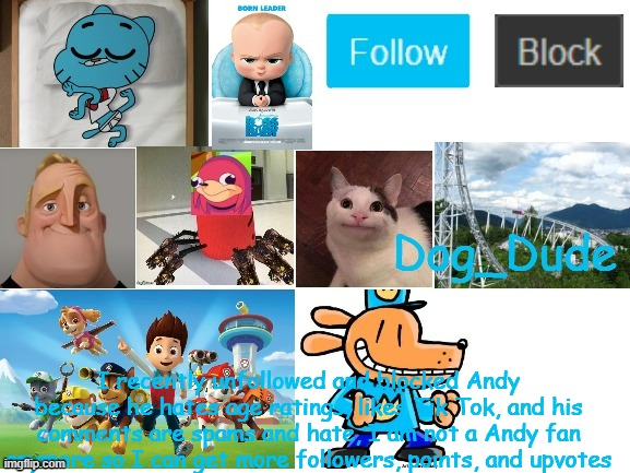 I unfollowed and blocked Andythespikeykoopatroopa | I recently unfollowed and blocked Andy because he hates age ratings, likes Tik Tok, and his comments are spams and hate, I am not a Andy fan anymore so I can get more followers, points, and upvotes | image tagged in dog_dude announcement template | made w/ Imgflip meme maker