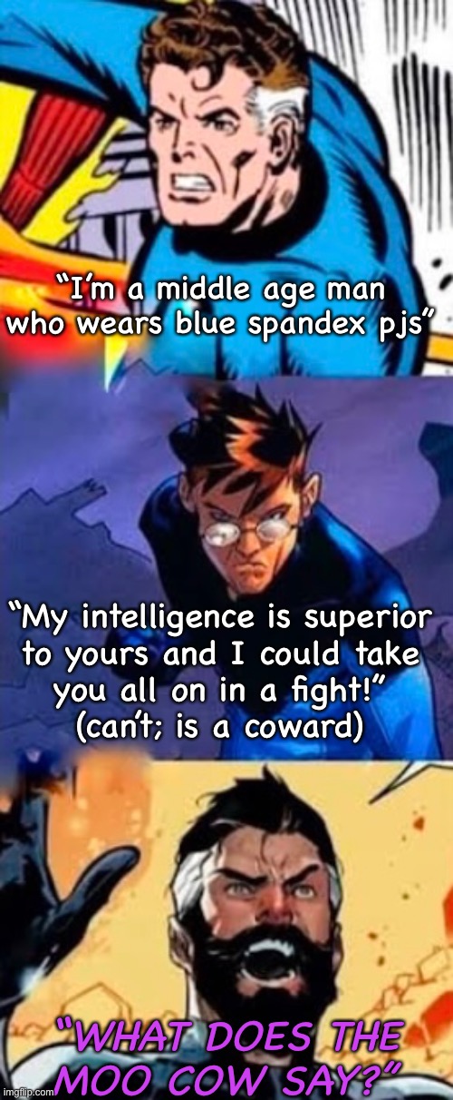 The Fantastic faces of Reed Richards | “I’m a middle age man who wears blue spandex pjs”; “My intelligence is superior
to yours and I could take
you all on in a fight!”
(can’t; is a coward); “WHAT DOES THE
MOO COW SAY?” | image tagged in marvel,mr fantastic,reed richards,fantastic four,fantastic 4,what does the moo cow say | made w/ Imgflip meme maker