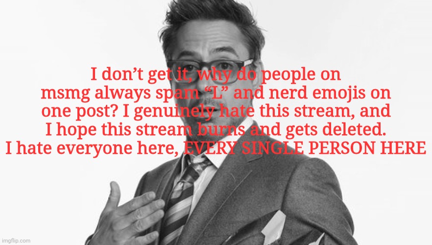 This is a joke lol. Good job for reading the title. | I don’t get it, why do people on msmg always spam “L” and nerd emojis on one post? I genuinely hate this stream, and I hope this stream burns and gets deleted. I hate everyone here, EVERY SINGLE PERSON HERE | image tagged in robert downey jr's comments,/j | made w/ Imgflip meme maker
