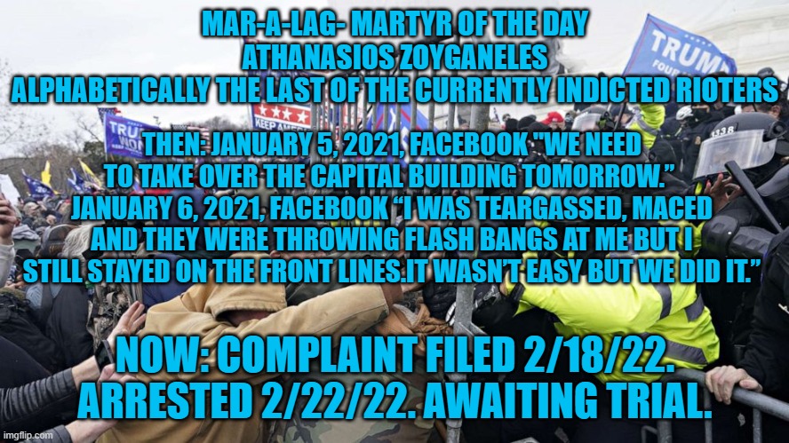 The FBI is still following leads on hundreds of suspects.  If you're one, surrender. | MAR-A-LAG- MARTYR OF THE DAY
ATHANASIOS ZOYGANELES
ALPHABETICALLY THE LAST OF THE CURRENTLY INDICTED RIOTERS; THEN: JANUARY 5, 2021, FACEBOOK "WE NEED TO TAKE OVER THE CAPITAL BUILDING TOMORROW.” 
JANUARY 6, 2021, FACEBOOK “I WAS TEARGASSED, MACED AND THEY WERE THROWING FLASH BANGS AT ME BUT I STILL STAYED ON THE FRONT LINES.IT WASN’T EASY BUT WE DID IT.”; NOW: COMPLAINT FILED 2/18/22. ARRESTED 2/22/22. AWAITING TRIAL. | image tagged in politics | made w/ Imgflip meme maker