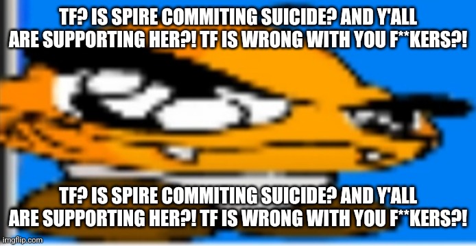 Tf? Is Spire commiting suicide? And y'all are supporting her?! TF IS WRONG WITH YOU F**KERS?! | TF? IS SPIRE COMMITING SUICIDE? AND Y'ALL ARE SUPPORTING HER?! TF IS WRONG WITH YOU F**KERS?! TF? IS SPIRE COMMITING SUICIDE? AND Y'ALL ARE SUPPORTING HER?! TF IS WRONG WITH YOU F**KERS?! | image tagged in goompa | made w/ Imgflip meme maker