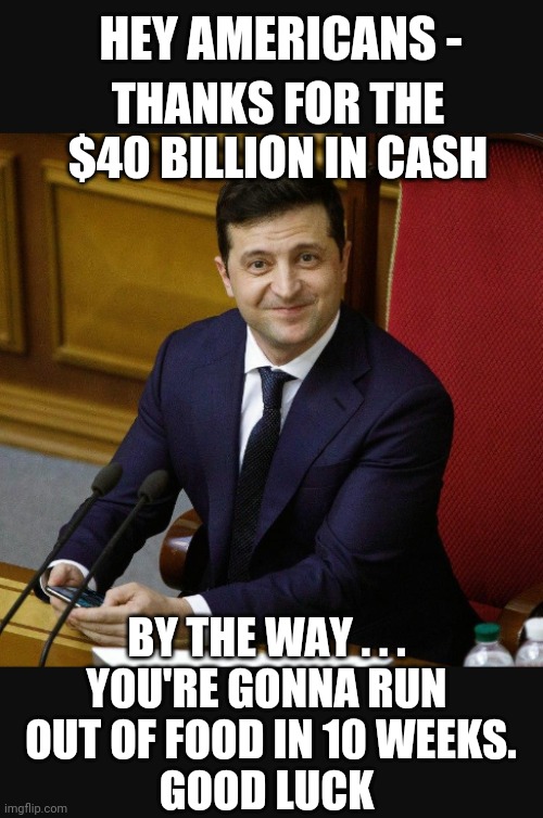 Wait. . .what? | THANKS FOR THE $40 BILLION IN CASH; HEY AMERICANS -; BY THE WAY . . .
YOU'RE GONNA RUN
 OUT OF FOOD IN 10 WEEKS.
GOOD LUCK | image tagged in zelensky,biden,economy,liberals,democrats | made w/ Imgflip meme maker