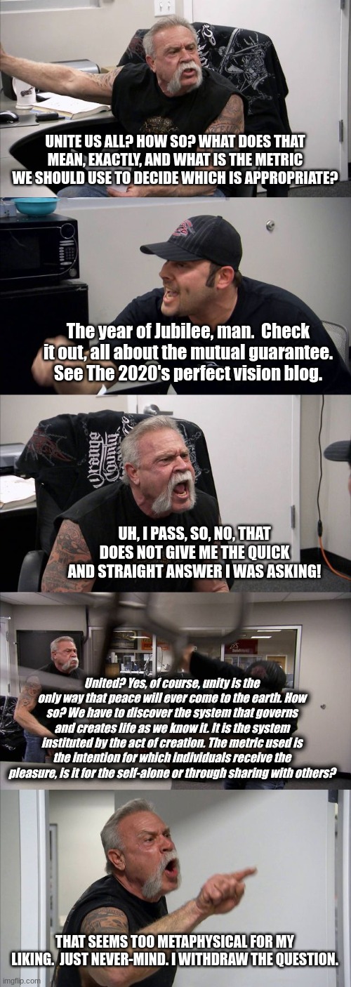 Argue serious mutual find this 2020s | UNITE US ALL? HOW SO? WHAT DOES THAT MEAN, EXACTLY, AND WHAT IS THE METRIC WE SHOULD USE TO DECIDE WHICH IS APPROPRIATE? The year of Jubilee, man.  Check it out, all about the mutual guarantee.
See The 2020's perfect vision blog. UH, I PASS, SO, NO, THAT DOES NOT GIVE ME THE QUICK AND STRAIGHT ANSWER I WAS ASKING! United? Yes, of course, unity is the only way that peace will ever come to the earth. How so? We have to discover the system that governs and creates life as we know it. It is the system instituted by the act of creation. The metric used is the intention for which individuals receive the pleasure, is it for the self-alone or through sharing with others? THAT SEEMS TOO METAPHYSICAL FOR MY LIKING.  JUST NEVER-MIND. I WITHDRAW THE QUESTION. | image tagged in memes,american chopper argument | made w/ Imgflip meme maker