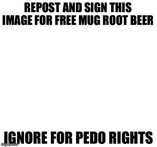 Blank White Template | REPOST AND SIGN THIS IMAGE FOR FREE MUG ROOT BEER; IGNORE FOR PEDO RIGHTS | image tagged in blank white template | made w/ Imgflip meme maker