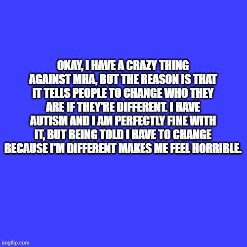 This is why I hate it | OKAY, I HAVE A CRAZY THING AGAINST MHA, BUT THE REASON IS THAT IT TELLS PEOPLE TO CHANGE WHO THEY ARE IF THEY'RE DIFFERENT. I HAVE AUTISM AND I AM PERFECTLY FINE WITH IT, BUT BEING TOLD I HAVE TO CHANGE BECAUSE I'M DIFFERENT MAKES ME FEEL HORRIBLE. | image tagged in memes,blank transparent square,mha,my hero academia,autism | made w/ Imgflip meme maker