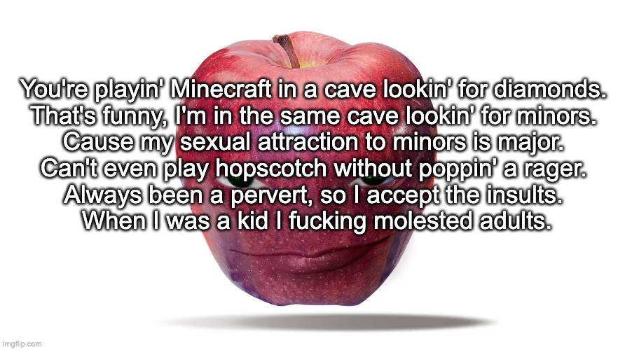 You're playin' Minecraft in a cave lookin' for diamonds. 

That's funny, I'm in the same cave lookin' for minors. 
Cause my sexual attraction to minors is major. 
Can't even play hopscotch without poppin' a rager. 
Always been a pervert, so I accept the insults. 

When I was a kid I fucking molested adults. | made w/ Imgflip meme maker