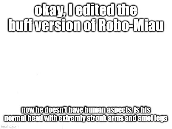 because everyone were saying that it was furry robo-miau | okay, I edited the buff version of Robo-Miau; now he doesn't have human aspects, is his normal head with extremly stronk arms and smol legs | image tagged in blank white template | made w/ Imgflip meme maker