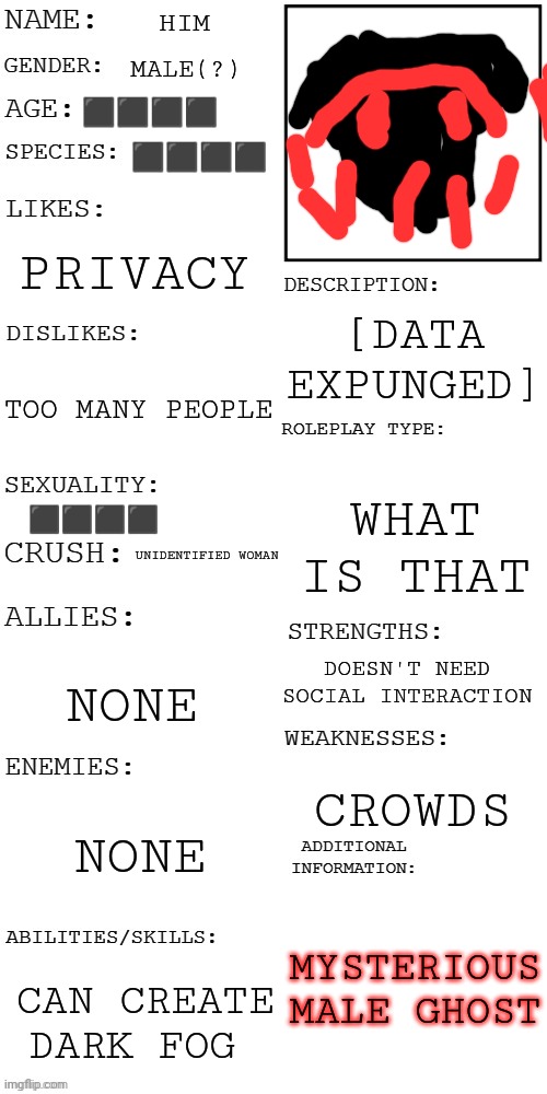 Him | HIM; MALE(?); ⬛⬛⬛⬛; ⬛⬛⬛⬛; PRIVACY; [DATA EXPUNGED]; TOO MANY PEOPLE; WHAT IS THAT; ⬛⬛⬛⬛; UNIDENTIFIED WOMAN; DOESN'T NEED SOCIAL INTERACTION; NONE; CROWDS; NONE; MYSTERIOUS MALE GHOST; CAN CREATE DARK FOG | image tagged in updated roleplay oc showcase | made w/ Imgflip meme maker