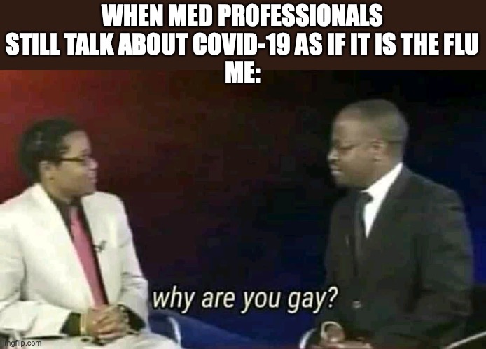 Why are you gay? | WHEN MED PROFESSIONALS STILL TALK ABOUT COVID-19 AS IF IT IS THE FLU
ME: | image tagged in why are you gay | made w/ Imgflip meme maker