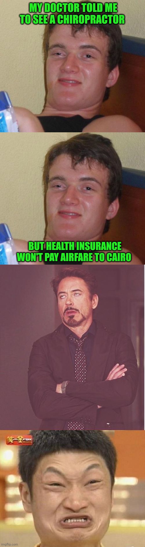 . | MY DOCTOR TOLD ME TO SEE A CHIROPRACTOR; BUT HEALTH INSURANCE WON'T PAY AIRFARE TO CAIRO | image tagged in memes,10 guy,face you make robert downey jr,impossibru guy original,fat girl running,tuesday | made w/ Imgflip meme maker