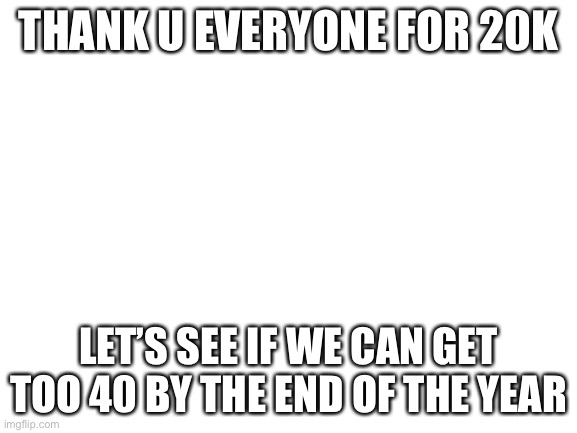 Blank White Template | THANK U EVERYONE FOR 20K; LET’S SEE IF WE CAN GET TOO 40 BY THE END OF THE YEAR | image tagged in blank white template | made w/ Imgflip meme maker