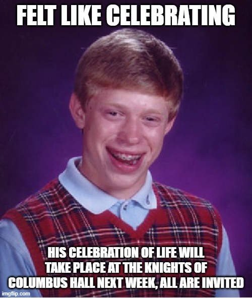 not exactly what he had in mind | FELT LIKE CELEBRATING; HIS CELEBRATION OF LIFE WILL TAKE PLACE AT THE KNIGHTS OF COLUMBUS HALL NEXT WEEK, ALL ARE INVITED | image tagged in memes,bad luck brian | made w/ Imgflip meme maker