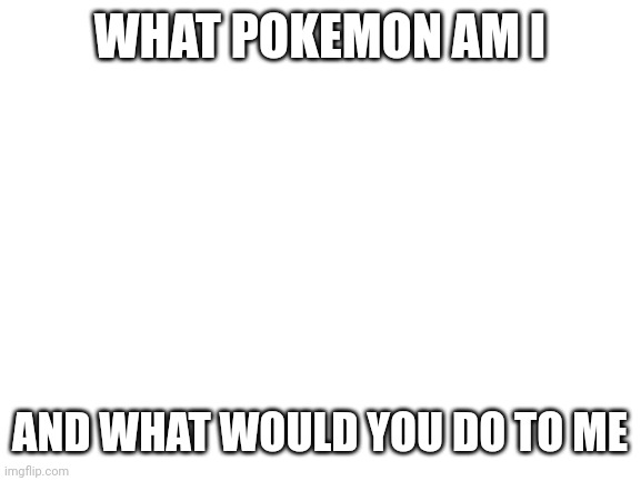 Blank White Template | WHAT POKEMON AM I; AND WHAT WOULD YOU DO TO ME | image tagged in blank white template | made w/ Imgflip meme maker