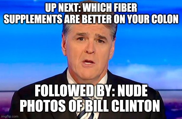 Sean Hannity Fox News | UP NEXT: WHICH FIBER SUPPLEMENTS ARE BETTER ON YOUR COLON; FOLLOWED BY: NUDE PHOTOS OF BILL CLINTON | image tagged in sean hannity fox news | made w/ Imgflip meme maker