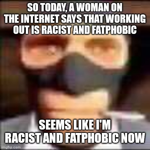 spi | SO TODAY, A WOMAN ON THE INTERNET SAYS THAT WORKING OUT IS RACIST AND FATPHOBIC; SEEMS LIKE I'M RACIST AND FATPHOBIC NOW | image tagged in spi | made w/ Imgflip meme maker