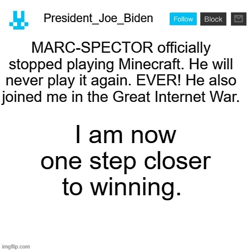It's true | MARC-SPECTOR officially stopped playing Minecraft. He will never play it again. EVER! He also joined me in the Great Internet War. I am now one step closer to winning. | image tagged in president_joe_biden announcement template with blue bunny icon,memes,president_joe_biden | made w/ Imgflip meme maker