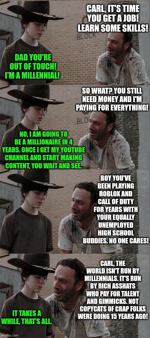 My heart goes out to parents (of lazy kids) who have dealt with this subject. | CARL, IT'S TIME YOU GET A JOB! LEARN SOME SKILLS! DAD YOU'RE OUT OF TOUCH! I'M A MILLENNIAL! SO WHAT? YOU STILL NEED MONEY AND I'M PAYING FOR EVERYTHING! NO, I AM GOING TO BE A MILLIONAIRE IN 4 YEARS. ONCE I GET MY YOUTUBE CHANNEL AND START MAKING CONTENT, YOU WAIT AND SEE. BOY YOU'VE BEEN PLAYING ROBLOX AND CALL OF DUTY FOR YEARS WITH YOUR EQUALLY UNEMPLOYED HIGH SCHOOL BUDDIES. NO ONE CARES! CARL, THE WORLD ISN'T RUN BY MILLENNIALS. IT'S RUN BY RICH ASSHATS WHO PAY FOR TALENT AND GIMMICKS. NOT COPYCATS OF CRAP FOLKS WERE DOING 15 YEARS AGO! IT TAKES A WHILE, THAT'S ALL. | image tagged in rick and carl long,expectation vs reality,jobs,skills,lazy,dreams | made w/ Imgflip meme maker