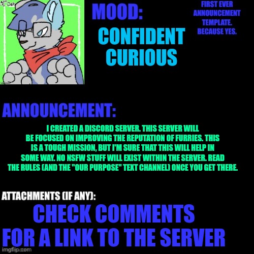 CONFIDENT
CURIOUS; I CREATED A DISCORD SERVER. THIS SERVER WILL BE FOCUSED ON IMPROVING THE REPUTATION OF FURRIES. THIS IS A TOUGH MISSION, BUT I'M SURE THAT THIS WILL HELP IN SOME WAY. NO NSFW STUFF WILL EXIST WITHIN THE SERVER. READ THE RULES (AND THE "OUR PURPOSE" TEXT CHANNEL) ONCE YOU GET THERE. CHECK COMMENTS FOR A LINK TO THE SERVER | made w/ Imgflip meme maker