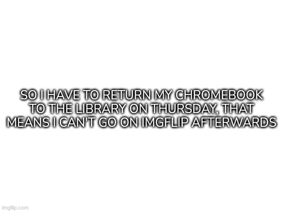 *Sigh* (It's for Finals week that I have) | SO I HAVE TO RETURN MY CHROMEBOOK TO THE LIBRARY ON THURSDAY, THAT MEANS I CAN'T GO ON IMGFLIP AFTERWARDS | image tagged in blank white template,idk,stuff | made w/ Imgflip meme maker