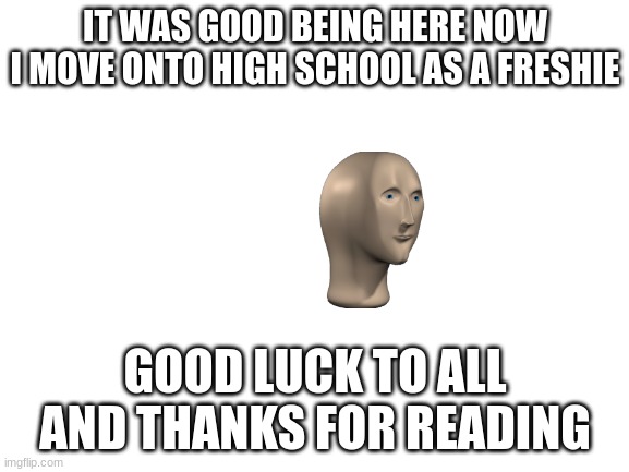 adios | IT WAS GOOD BEING HERE NOW I MOVE ONTO HIGH SCHOOL AS A FRESHIE; GOOD LUCK TO ALL AND THANKS FOR READING | image tagged in blank white template,school | made w/ Imgflip meme maker
