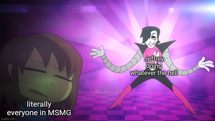 Smells Like Mettaton | Jeffrey doing whatever the hell; literally everyone in MSMG | image tagged in smells like mettaton | made w/ Imgflip meme maker