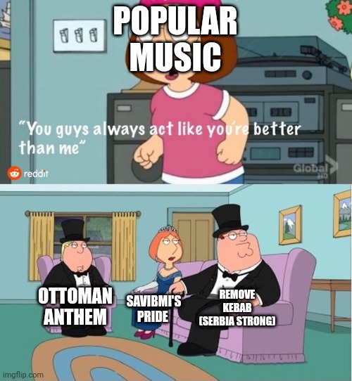 Music meme | POPULAR MUSIC; REMOVE KEBAB (SERBIA STRONG); OTTOMAN ANTHEM; SAVIBMI'S PRIDE | image tagged in you guys always act like you're better than me | made w/ Imgflip meme maker