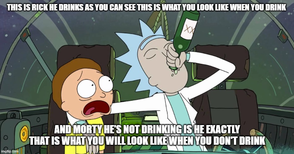 when rick drink in front of young kids | THIS IS RICK HE DRINKS AS YOU CAN SEE THIS IS WHAT YOU LOOK LIKE WHEN YOU DRINK; AND MORTY HE'S NOT DRINKING IS HE EXACTLY THAT IS WHAT YOU WILL LOOK LIKE WHEN YOU DON'T DRINK | image tagged in rick and morty | made w/ Imgflip meme maker