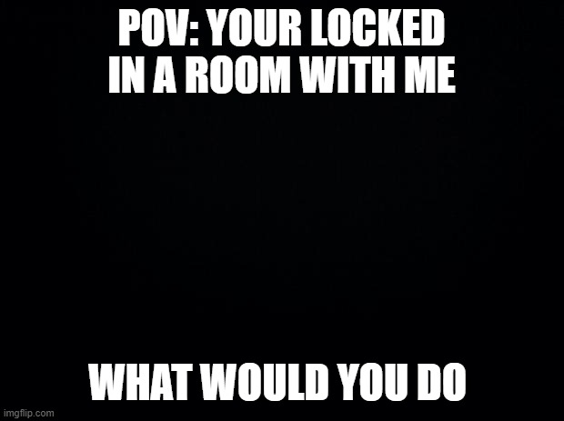 Black background | POV: YOUR LOCKED IN A ROOM WITH ME; WHAT WOULD YOU DO | image tagged in black background | made w/ Imgflip meme maker