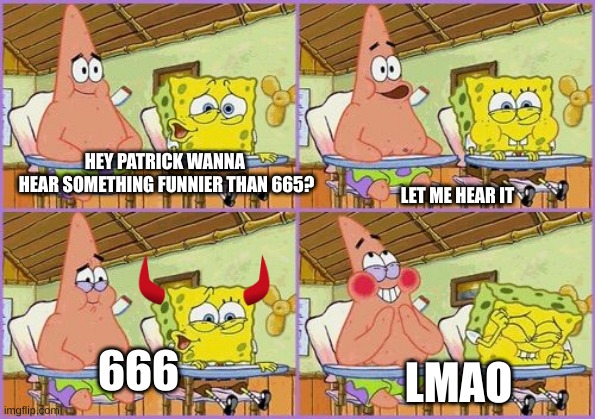 The most hilarious memes I ever made yet XD | HEY PATRICK WANNA 
HEAR SOMETHING FUNNIER THAN 665? LET ME HEAR IT; 666; LMAO | image tagged in funnier than 24 | made w/ Imgflip meme maker