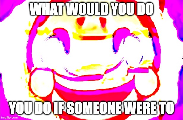 gsdf | WHAT WOULD YOU DO; YOU DO IF SOMEONE WERE TO | image tagged in d e e p f r i e d | made w/ Imgflip meme maker