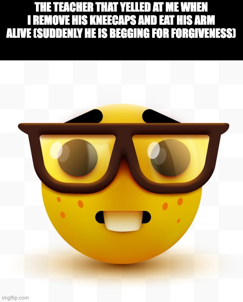 teachers | THE TEACHER THAT YELLED AT ME WHEN I REMOVE HIS KNEECAPS AND EAT HIS ARM ALIVE (SUDDENLY HE IS BEGGING FOR FORGIVENESS) | image tagged in nerd emoji | made w/ Imgflip meme maker