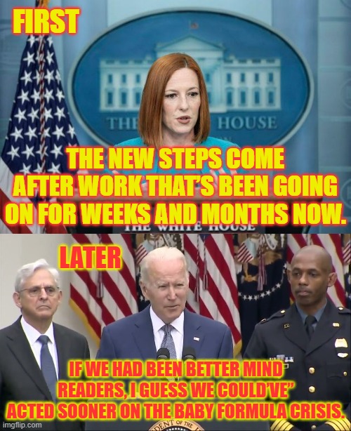 So Where's The Disinformation Czar On This One? | FIRST; THE NEW STEPS COME AFTER WORK THAT’S BEEN GOING ON FOR WEEKS AND MONTHS NOW. LATER; IF WE HAD BEEN BETTER MIND READERS, I GUESS WE COULD’VE” ACTED SOONER ON THE BABY FORMULA CRISIS. | image tagged in memes,politics,joe biden,press secretary,misinformation,baby | made w/ Imgflip meme maker