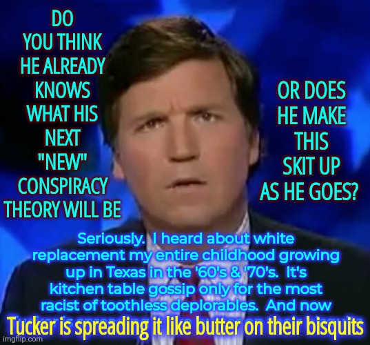 In The South That's Known As "Being Lead By The Nose".   Bless Your Hearts | OR DOES HE MAKE THIS SKIT UP AS HE GOES? DO YOU THINK HE ALREADY KNOWS WHAT HIS NEXT "NEW" CONSPIRACY THEORY WILL BE; Seriously.  I heard about white replacement my entire childhood growing up in Texas in the '60's & '70's.  It's kitchen table gossip only for the most racist of toothless deplorables.  And now Tucker is spreading it like butter on their bisquits; Tucker is spreading it like butter on their bisquits | image tagged in confused tucker carlson,dumbasses,duhhh dumbass,too stupid to live,trumpublican stupidity,memes | made w/ Imgflip meme maker