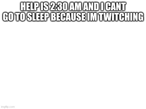 halp | HELP IS 2:30 AM AND I CANT GO TO SLEEP BECAUSE IM TWITCHING | image tagged in blank white template | made w/ Imgflip meme maker