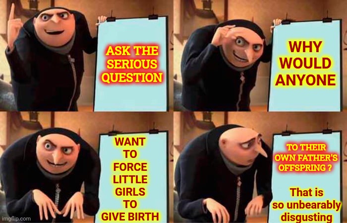 Seriously.  What Is WrOnG With You? | WHY WOULD ANYONE; ASK THE SERIOUS QUESTION; WANT TO FORCE LITTLE GIRLS TO GIVE BIRTH; TO THEIR OWN FATHER'S OFFSPRING ? That is so unbearably disgusting | image tagged in memes,gru's plan,hypocrites,twisted,deplorables,trumpublican terrorists | made w/ Imgflip meme maker