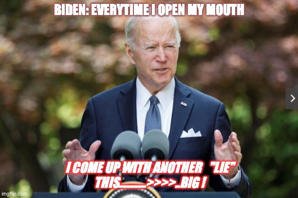 Joe Biden | BIDEN: EVERYTIME I OPEN MY MOUTH; I COME UP WITH ANOTHER   "LIE"
THIS...........>>>>..BIG ! | image tagged in joe biden | made w/ Imgflip meme maker