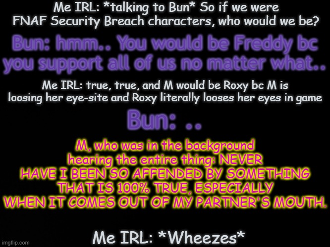 B a t h r o o m t h o u g h t s . | Me IRL: *talking to Bun* So if we were FNAF Security Breach characters, who would we be? Bun: hmm.. You would be Freddy bc you support all of us no matter what.. Me IRL: true, true, and M would be Roxy bc M is loosing her eye-site and Roxy literally looses her eyes in game; M, who was in the background hearing the entire thing: NEVER HAVE I BEEN SO AFFENDED BY SOMETHING THAT IS 100% TRUE, ESPECIALLY WHEN IT COMES OUT OF MY PARTNER'S MOUTH. Bun: .. Me IRL: *Wheezes* | image tagged in blck | made w/ Imgflip meme maker