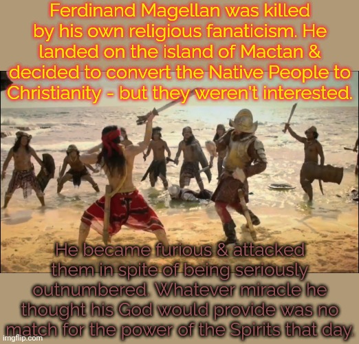 Christian imperialists. | Ferdinand Magellan was killed by his own religious fanaticism. He landed on the island of Mactan & decided to convert the Native People to Christianity - but they weren't interested. He became furious & attacked them in spite of being seriously outnumbered. Whatever miracle he thought his God would provide was no match for the power of the Spirits that day. | image tagged in death of ferdinand magellan,suicide squad,karma,social justice warriors | made w/ Imgflip meme maker