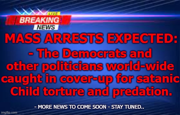 Democrats -Mass Arrests |  MASS ARRESTS EXPECTED:; - The Democrats and other politicians world-wide caught in cover-up for satanic; Child torture and predation. - MORE NEWS TO COME SOON - STAY TUNED.. | image tagged in news,climate change,woke,democrats,trump | made w/ Imgflip meme maker