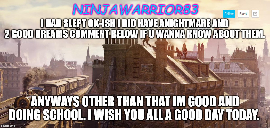 Todays status: | I HAD SLEPT OK-ISH I DID HAVE ANIGHTMARE AND 2 GOOD DREAMS COMMENT BELOW IF U WANNA KNOW ABOUT THEM. ANYWAYS OTHER THAN THAT IM GOOD AND DOING SCHOOL. I WISH YOU ALL A GOOD DAY TODAY. | image tagged in ninjawarrior83 announcement | made w/ Imgflip meme maker