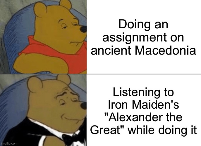 It is a nice song |  Doing an assignment on ancient Macedonia; Listening to Iron Maiden's "Alexander the Great" while doing it | image tagged in memes,tuxedo winnie the pooh,iron maiden,true story | made w/ Imgflip meme maker