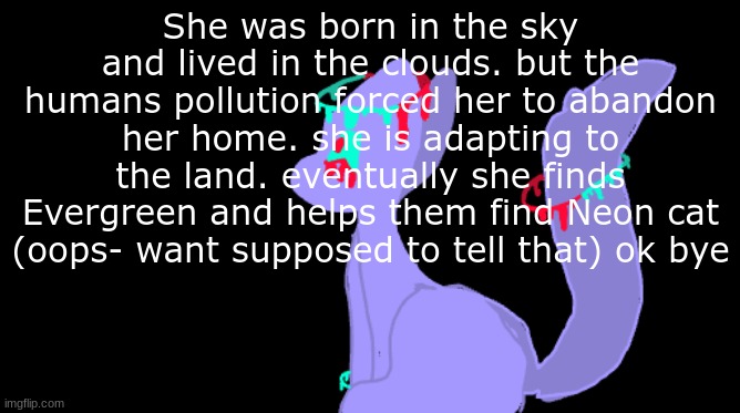 Fallen skylers backstory |  She was born in the sky and lived in the clouds. but the humans pollution forced her to abandon her home. she is adapting to the land. eventually she finds Evergreen and helps them find Neon cat (oops- want supposed to tell that) ok bye | image tagged in cats,sky,drawing,words | made w/ Imgflip meme maker