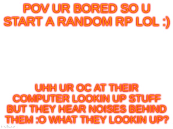 no dating or nsfw unless its gore - joke ocs allowed but dont go to far lol - no kill of chars :( - no fanbase chars allowed mus | POV UR BORED SO U START A RANDOM RP LOL :); UHH UR OC AT THEIR COMPUTER LOOKIN UP STUFF BUT THEY HEAR NOISES BEHIND THEM :O WHAT THEY LOOKIN UP? | image tagged in blank white template | made w/ Imgflip meme maker