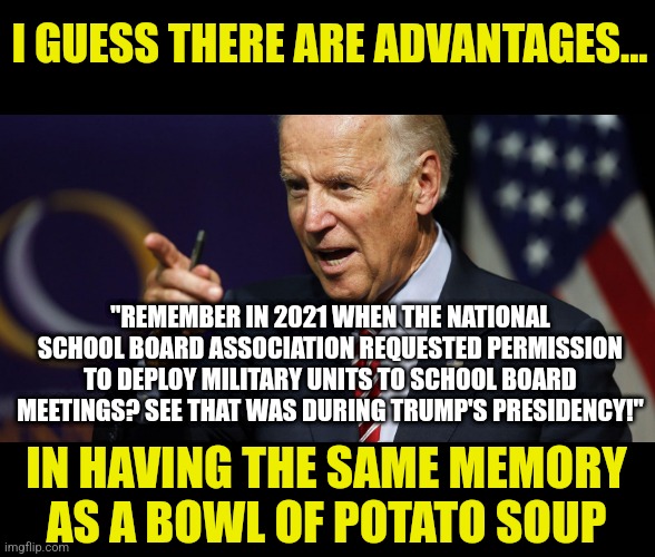 Any Democrats alive WHO remember Biden's train wreck presidency started in 2021? |  I GUESS THERE ARE ADVANTAGES... "REMEMBER IN 2021 WHEN THE NATIONAL SCHOOL BOARD ASSOCIATION REQUESTED PERMISSION TO DEPLOY MILITARY UNITS TO SCHOOL BOARD MEETINGS? SEE THAT WAS DURING TRUMP'S PRESIDENCY!"; IN HAVING THE SAME MEMORY AS A BOWL OF POTATO SOUP | image tagged in joe biden pointing,liberal logic,media lies,liberal hypocrisy,task failed successfully,stupid people | made w/ Imgflip meme maker