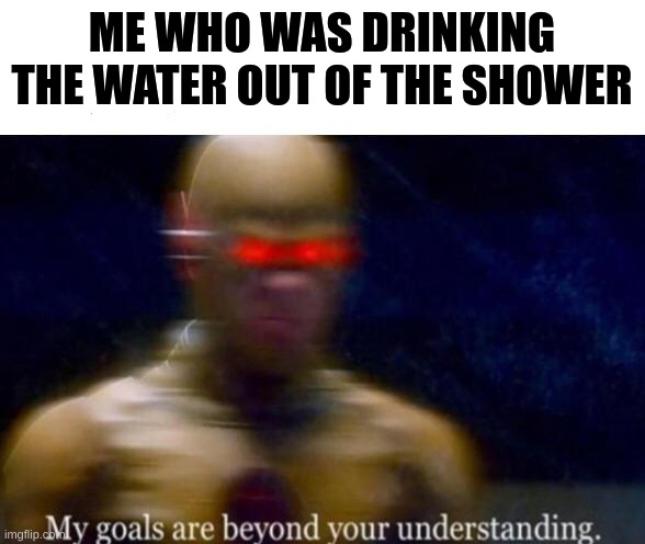 My Goals are Beyond your Understanding | ME WHO WAS DRINKING THE WATER OUT OF THE SHOWER | image tagged in my goals are beyond your understanding | made w/ Imgflip meme maker