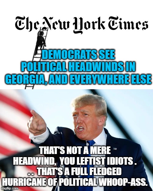 Slowly Democrats are finally getting a hint of a clue. | DEMOCRATS SEE POLITICAL HEADWINDS IN GEORGIA, AND EVERYWHERE ELSE; THAT'S NOT A MERE HEADWIND,  YOU LEFTIST IDIOTS . . .  THAT'S A FULL FLEDGED HURRICANE OF POLITICAL WHOOP-ASS. | image tagged in hurricane | made w/ Imgflip meme maker