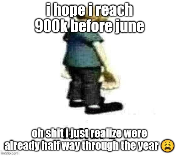 failure | i hope i reach 900k before june; oh shit i just realize were already half way through the year 😩 | image tagged in failure | made w/ Imgflip meme maker