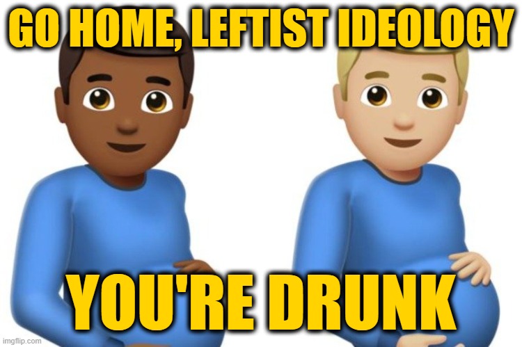 pregnant men | GO HOME, LEFTIST IDEOLOGY; YOU'RE DRUNK | image tagged in pregnant men | made w/ Imgflip meme maker