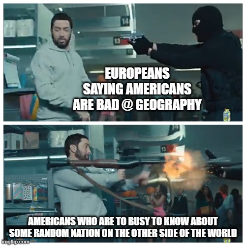 Failed robbery | EUROPEANS SAYING AMERICANS ARE BAD @ GEOGRAPHY; AMERICANS WHO ARE TO BUSY TO KNOW ABOUT SOME RANDOM NATION ON THE OTHER SIDE OF THE WORLD | image tagged in failed robbery | made w/ Imgflip meme maker