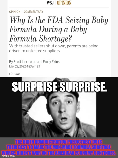 If we didn't know better, we'd think they were doing it on purpose... | SURPRISE SURPRISE. THE BIDEN ADMINISTRATION PREDICTABLY DOES THEIR BEST TO MAKE THE MAN-MADE FORMULA SHORTAGE WORSE. BIDEN'S WAR ON THE AMERICAN ECONOMY CONTINUES. | image tagged in gomer pyle usmc,baby formula,shortage,bidens war on america | made w/ Imgflip meme maker